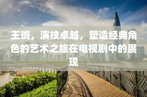 王斑，演技卓越，塑造經(jīng)典角色的藝術(shù)之旅在電視劇中的展現(xiàn)