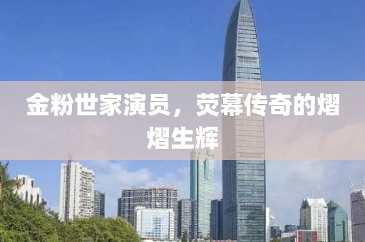金粉世家演員，熒幕傳奇的熠熠生輝