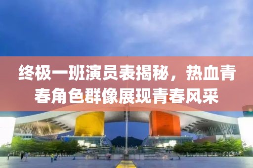 終極一班演員表揭秘，熱血青春角色群像展現(xiàn)青春風(fēng)采