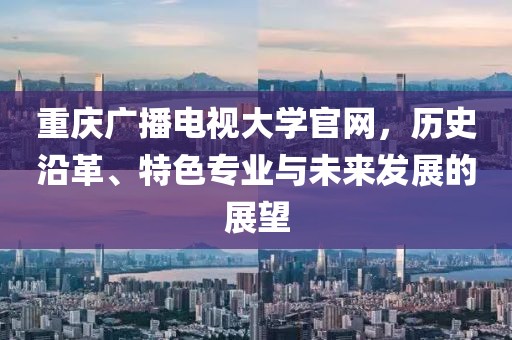 重慶廣播電視大學(xué)官網(wǎng)，歷史沿革、特色專業(yè)與未來發(fā)展的展望