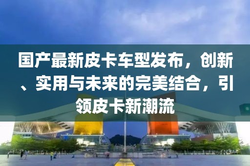 國(guó)產(chǎn)最新皮卡車型發(fā)布，創(chuàng)新、實(shí)用與未來(lái)的完美結(jié)合，引領(lǐng)皮卡新潮流