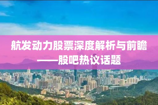 航發(fā)動(dòng)力股票深度解析與前瞻——股吧熱議話題
