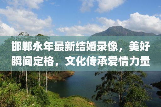 邯鄲永年最新結婚錄像，美好瞬間定格，文化傳承愛情力量