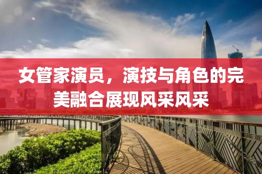 女管家演員，演技與角色的完美融合展現(xiàn)風(fēng)采風(fēng)采