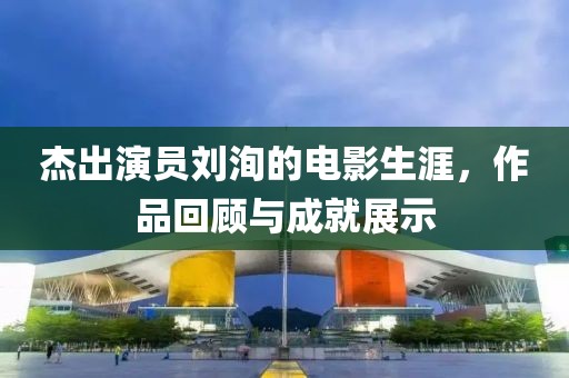 杰出演員劉洵的電影生涯，作品回顧與成就展示