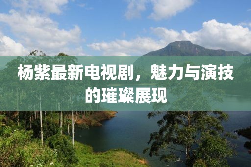 楊紫最新電視劇，魅力與演技的璀璨展現(xiàn)