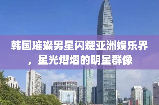 韓國(guó)璀璨男星閃耀亞洲娛樂(lè)界，星光熠熠的明星群像