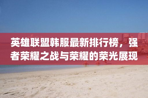 英雄聯(lián)盟韓服最新排行榜，強(qiáng)者榮耀之戰(zhàn)與榮耀的榮光展現(xiàn)
