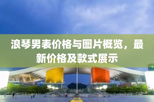 浪琴男表價(jià)格與圖片概覽，最新價(jià)格及款式展示