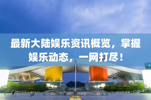 最新大陸娛樂(lè)資訊概覽，掌握娛樂(lè)動(dòng)態(tài)，一網(wǎng)打盡！