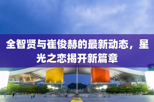 全智賢與崔俊赫的最新動(dòng)態(tài)，星光之戀揭開(kāi)新篇章