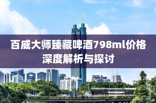 百威大師臻藏啤酒798ml價(jià)格深度解析與探討