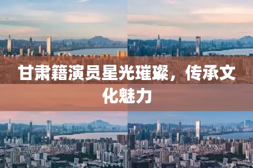 甘肅籍演員星光璀璨，傳承文化魅力