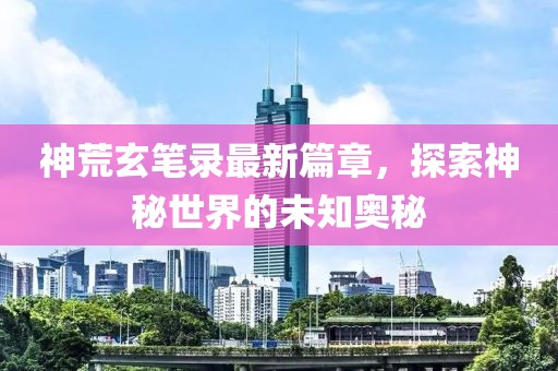 神荒玄筆錄最新篇章，探索神秘世界的未知奧秘