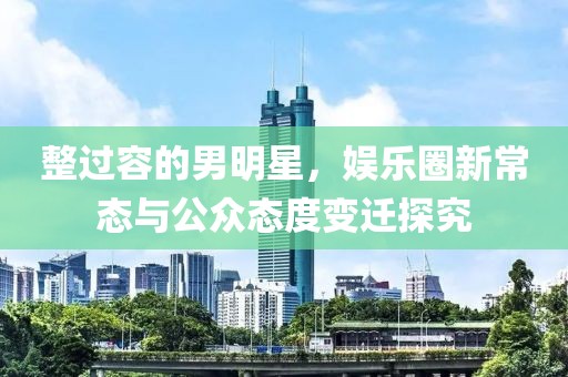 整過(guò)容的男明星，娛樂圈新常態(tài)與公眾態(tài)度變遷探究