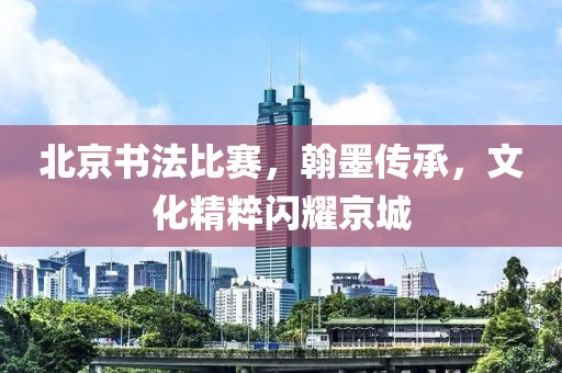 北京書法比賽，翰墨傳承，文化精粹閃耀京城