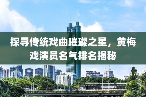 探尋傳統(tǒng)戲曲璀璨之星，黃梅戲演員名氣排名揭秘