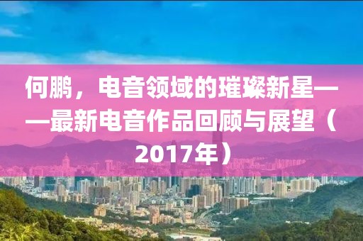 何鵬，電音領(lǐng)域的璀璨新星——最新電音作品回顧與展望（2017年）