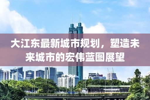大江東最新城市規(guī)劃，塑造未來城市的宏偉藍(lán)圖展望