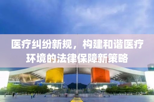 醫(yī)療糾紛新規(guī)，構(gòu)建和諧醫(yī)療環(huán)境的法律保障新策略
